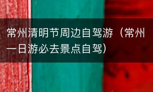 常州清明节周边自驾游（常州一日游必去景点自驾）
