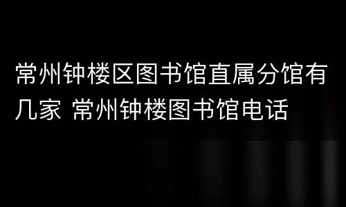 常州钟楼区图书馆直属分馆有几家 常州钟楼图书馆电话