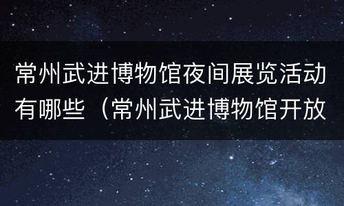 常州武进博物馆夜间展览活动有哪些（常州武进博物馆开放时间）
