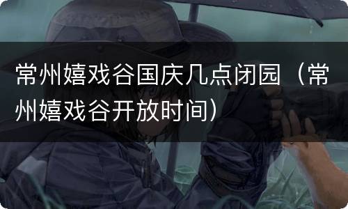 常州嬉戏谷国庆几点闭园（常州嬉戏谷开放时间）