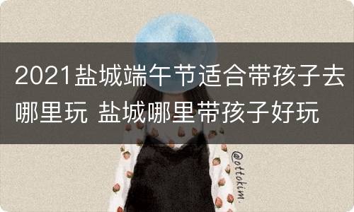 2021盐城端午节适合带孩子去哪里玩 盐城哪里带孩子好玩