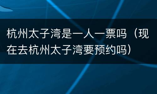 杭州太子湾是一人一票吗（现在去杭州太子湾要预约吗）