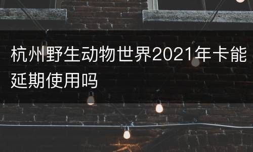 杭州野生动物世界2021年卡能延期使用吗