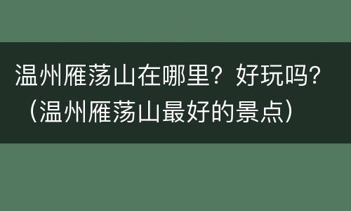 温州雁荡山在哪里？好玩吗？（温州雁荡山最好的景点）