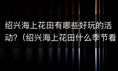 绍兴海上花田有哪些好玩的活动?（绍兴海上花田什么季节看花）