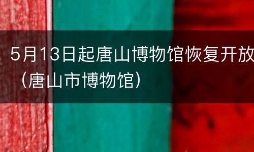 5月13日起唐山博物馆恢复开放（唐山市博物馆）