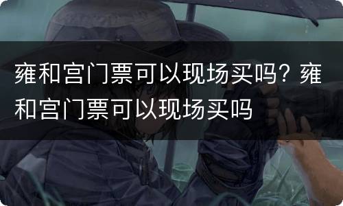 雍和宫门票可以现场买吗? 雍和宫门票可以现场买吗