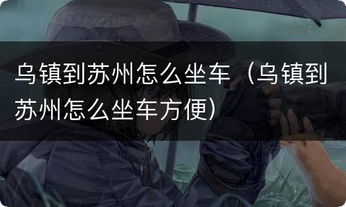 乌镇到苏州怎么坐车（乌镇到苏州怎么坐车方便）