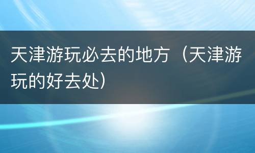 天津游玩必去的地方（天津游玩的好去处）