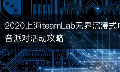 2020上海teamLab无界沉浸式电音派对活动攻略