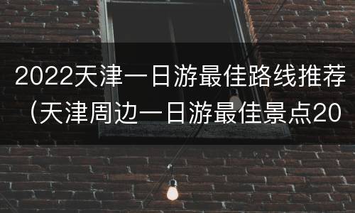 2022天津一日游最佳路线推荐（天津周边一日游最佳景点2020）