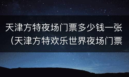 天津方特夜场门票多少钱一张（天津方特欢乐世界夜场门票多少钱一张）