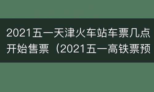 2021五一天津火车站车票几点开始售票（2021五一高铁票预售日期几点）
