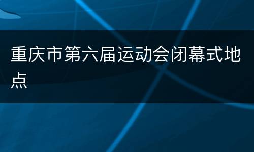 重庆市第六届运动会闭幕式地点