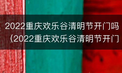 2022重庆欢乐谷清明节开门吗（2022重庆欢乐谷清明节开门吗今天）