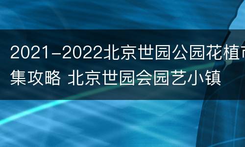 2021-2022北京世园公园花植市集攻略 北京世园会园艺小镇