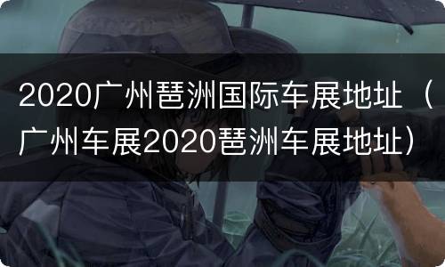 2020广州琶洲国际车展地址（广州车展2020琶洲车展地址）