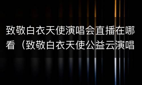 致敬白衣天使演唱会直播在哪看（致敬白衣天使公益云演唱会在哪看）
