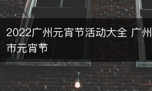 2022广州元宵节活动大全 广州市元宵节