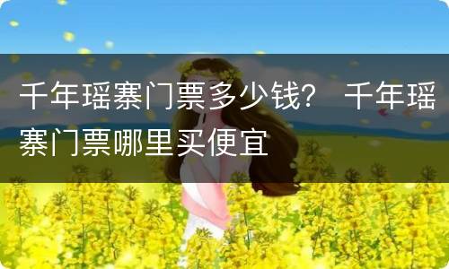 千年瑶寨门票多少钱？ 千年瑶寨门票哪里买便宜