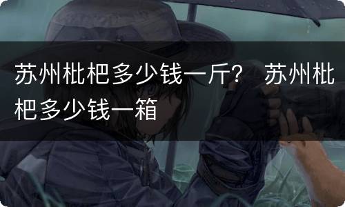 苏州枇杷多少钱一斤？ 苏州枇杷多少钱一箱