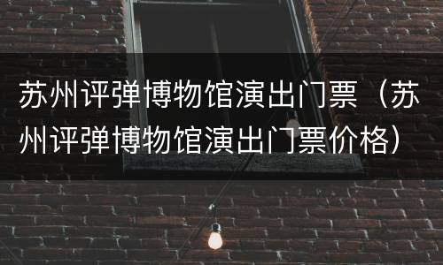 苏州评弹博物馆演出门票（苏州评弹博物馆演出门票价格）