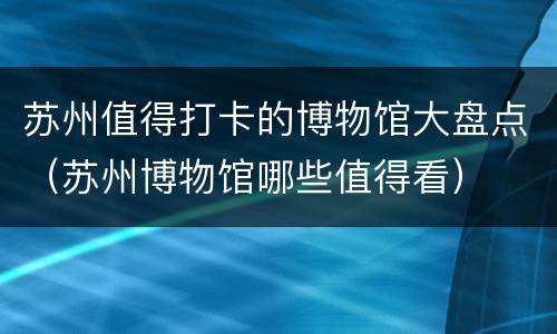 苏州值得打卡的博物馆大盘点（苏州博物馆哪些值得看）