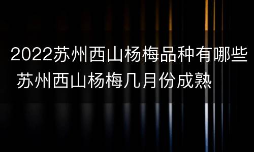 2022苏州西山杨梅品种有哪些 苏州西山杨梅几月份成熟