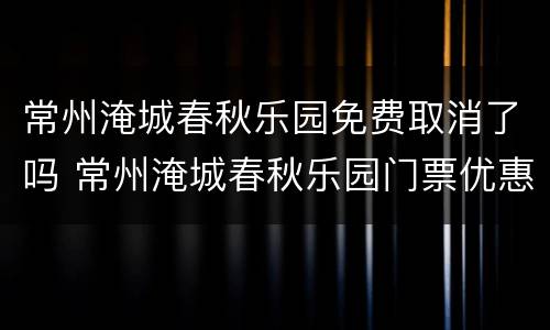 常州淹城春秋乐园免费取消了吗 常州淹城春秋乐园门票优惠政策