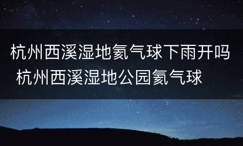 杭州西溪湿地氦气球下雨开吗 杭州西溪湿地公园氦气球
