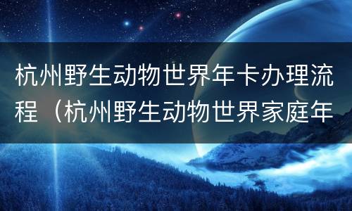 杭州野生动物世界年卡办理流程（杭州野生动物世界家庭年票）