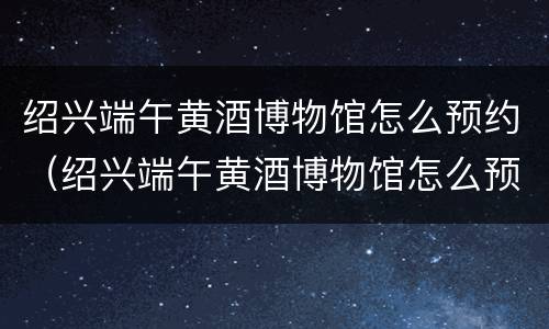 绍兴端午黄酒博物馆怎么预约（绍兴端午黄酒博物馆怎么预约参观）