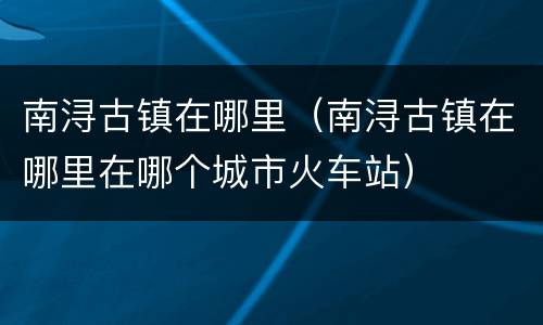 南浔古镇在哪里（南浔古镇在哪里在哪个城市火车站）