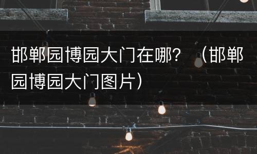 邯郸园博园大门在哪？（邯郸园博园大门图片）