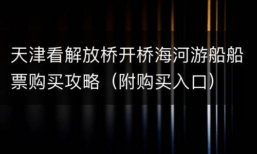 天津看解放桥开桥海河游船船票购买攻略（附购买入口）