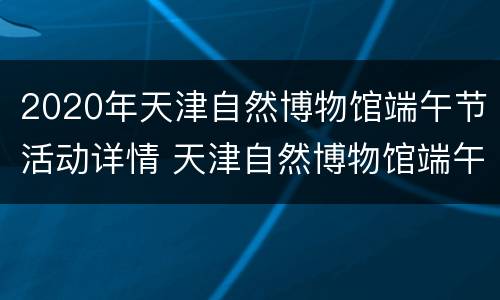 2020年天津自然博物馆端午节活动详情 天津自然博物馆端午节开放吗