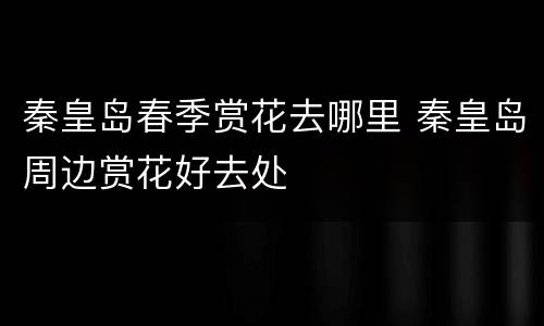 秦皇岛春季赏花去哪里 秦皇岛周边赏花好去处