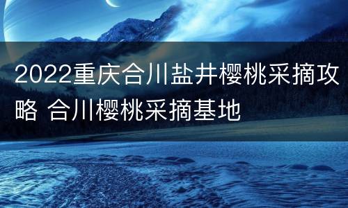 2022重庆合川盐井樱桃采摘攻略 合川樱桃采摘基地