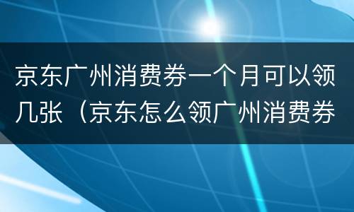 京东广州消费券一个月可以领几张（京东怎么领广州消费券）