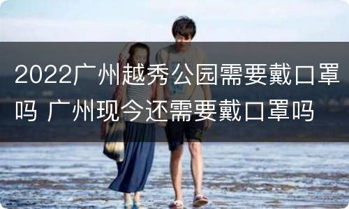 2022广州越秀公园需要戴口罩吗 广州现今还需要戴口罩吗