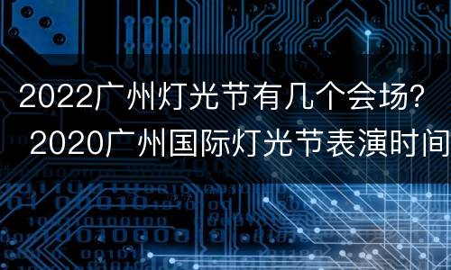 2022广州灯光节有几个会场？ 2020广州国际灯光节表演时间