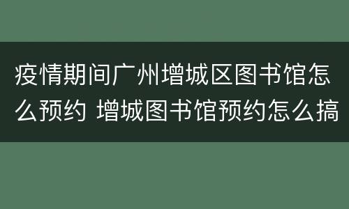 疫情期间广州增城区图书馆怎么预约 增城图书馆预约怎么搞的