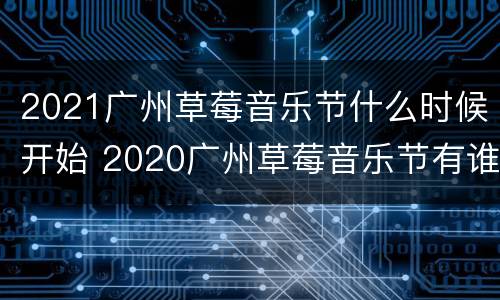 2021广州草莓音乐节什么时候开始 2020广州草莓音乐节有谁