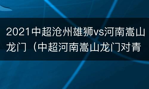 2021中超沧州雄狮vs河南嵩山龙门（中超河南嵩山龙门对青岛）