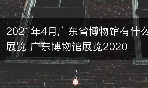 2021年4月广东省博物馆有什么展览 广东博物馆展览2020