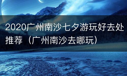 2020广州南沙七夕游玩好去处推荐（广州南沙去哪玩）