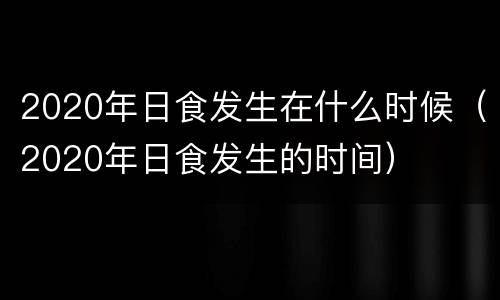 2020年日食发生在什么时候（2020年日食发生的时间）