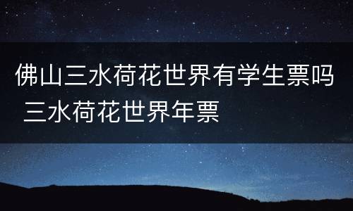 佛山三水荷花世界有学生票吗 三水荷花世界年票