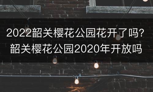 2022韶关樱花公园花开了吗？ 韶关樱花公园2020年开放吗