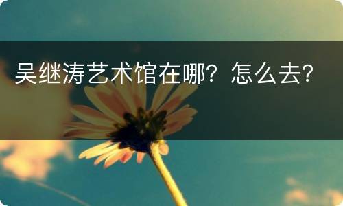 吴继涛艺术馆在哪？怎么去？